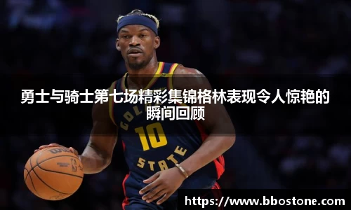 勇士与骑士第七场精彩集锦格林表现令人惊艳的瞬间回顾